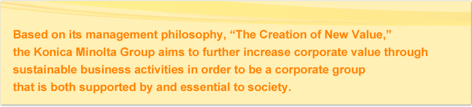 Based on its management philosophy, “The Creation of New Value,” the Konica Minolta Group aims to further increase corporate value through sustainable business activities in order to be a corporate group that is both supported by and essential to society.