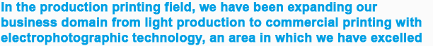 In the production printing field, we have been expanding our business domain from light production to commercial printing with electrophotographic technology, an area in which we have excelled