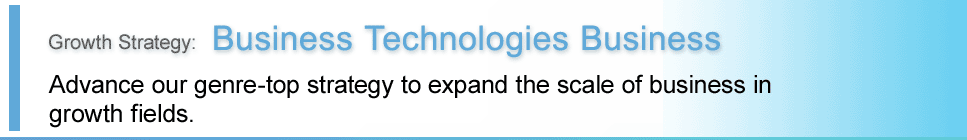 Growth Strategy:Business Technologies Business. Advance our genre-top strategy to expand the scale of business in growth fields.