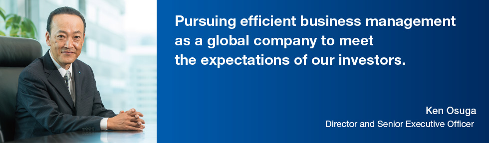 Pursuing efficient business management as a global company to meet the expectations of our investors. Ken Osuga, Director and Senior Executive Officer