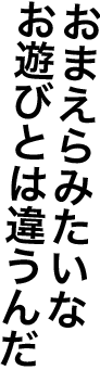 おまえらみたいなお遊びとは違うんだ