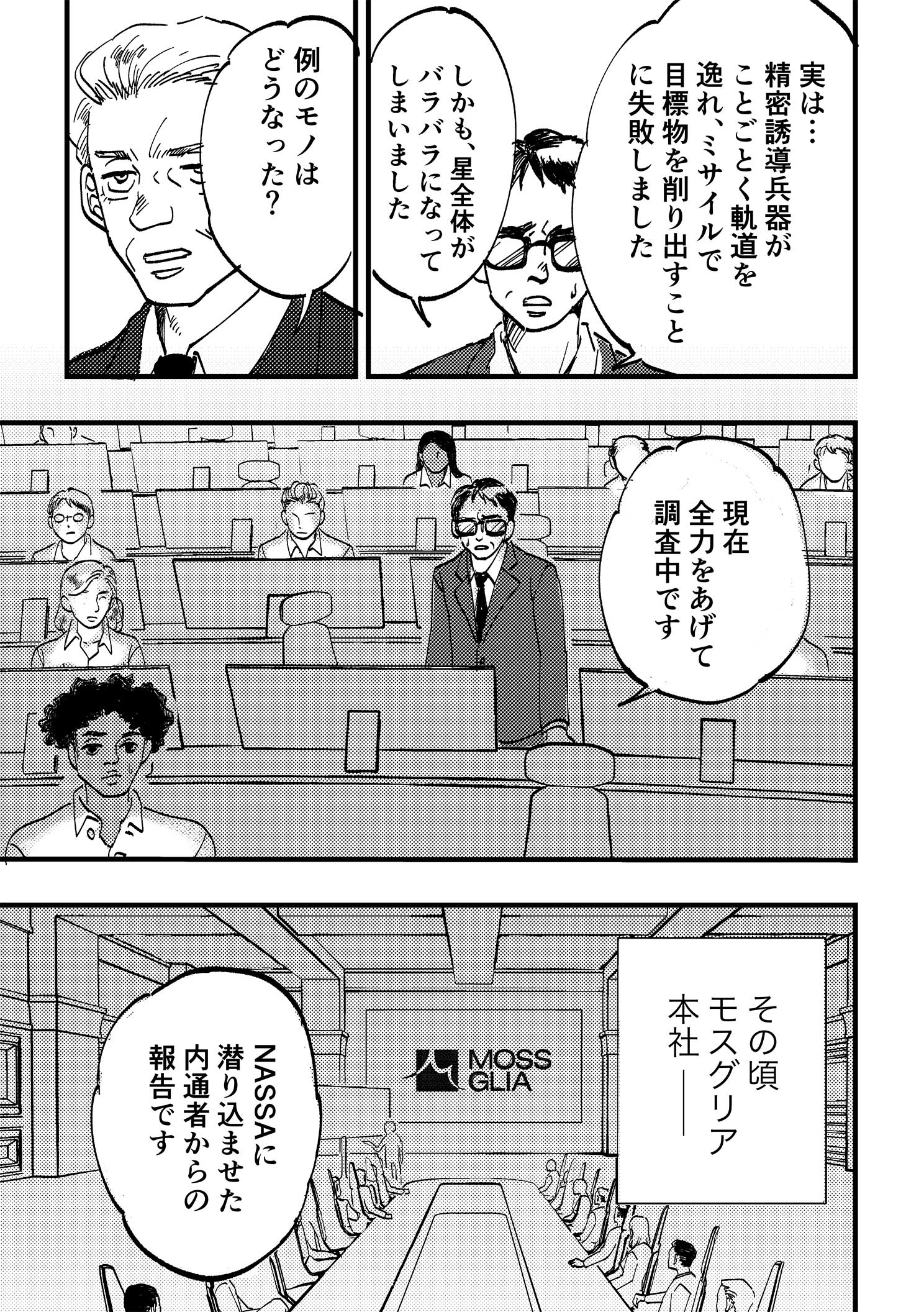 P3:管制塔の担当者と大統領の会話。実は…精密誘導兵器がことごとく軌道を逸れ、ミサイルで目標物を削り出すことに失敗しました。しかも、星全体がバラバラになってしまいました。例のモノはどうなった？ 現在全力をあげて調査中です。その頃モスグリア本社。厳めしい会議室の長テーブルに座る幹部の面々。NASSA（ナッサ）に潜り込ませた内通者からの報告です