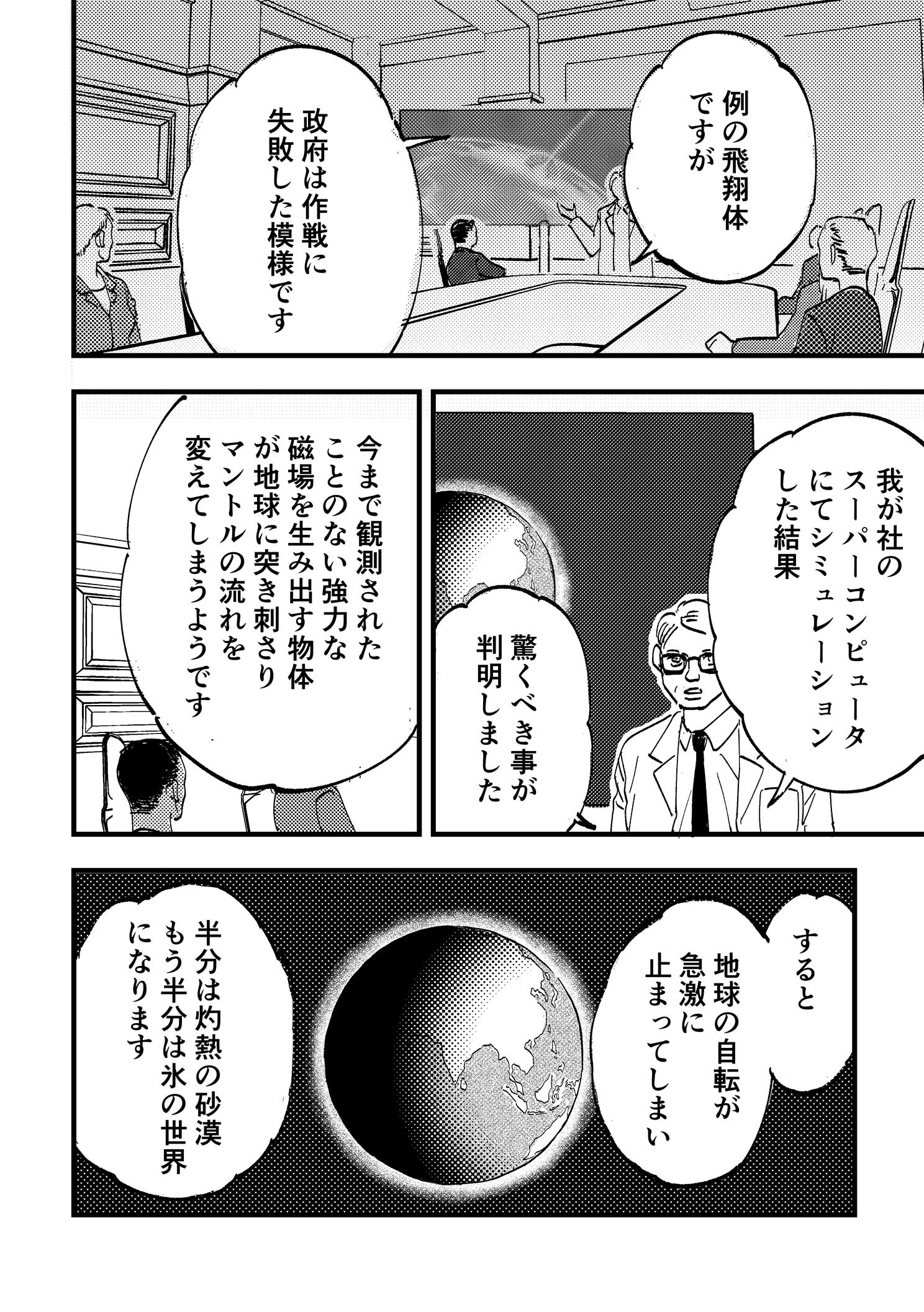P4:部屋の前方中央で地球が映し出された大きなモニタを前に、科学者が幹部たちに説明している。例の飛翔体ですが政府は作戦に失敗した模様です。我が社のスーパーコンピュータにてシミュレーションした結果驚くべき事が判明しました。今まで観測されたことのない強力な磁場を生み出す物体が地球に突き刺さりマントルの流れを変えてしまうようです。すると地球の自転が急激に止まってしまい半分は灼熱の砂漠、もう半分は氷の世界になります