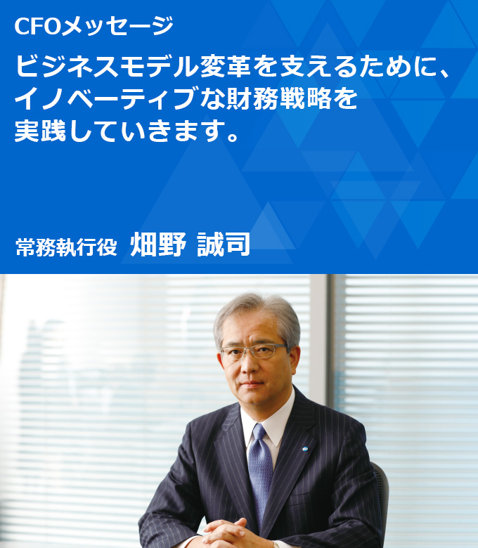 CFOメッセージ ビジネスモデル変革を支えるために、イノベーティブな財務戦略を実践していきます。 取締役 常務執行役 畑野 誠司