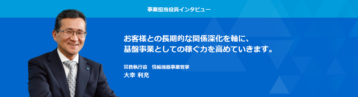 事業担当役員インタビュー　お客様との長期的な関係深化を軸に、基盤事業としての稼ぐ力を高めていきます。 常務執行役　情報機器事業管掌　大場利充