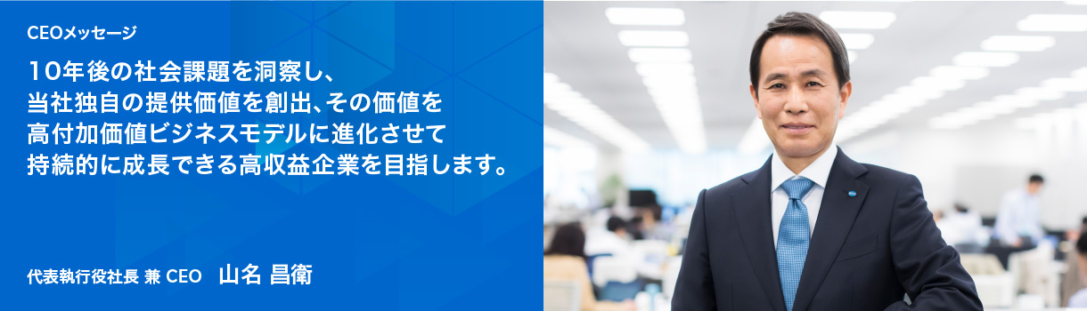 CEOメッセージ 10年後の社会課題を洞察し、当社独自の提供価値を創出、その価値を高付加価値ビジネスモデルに進化させて持続的に成長できる高収益企業を目指します。代表執行役社長 兼 CEO 山名 昌衛