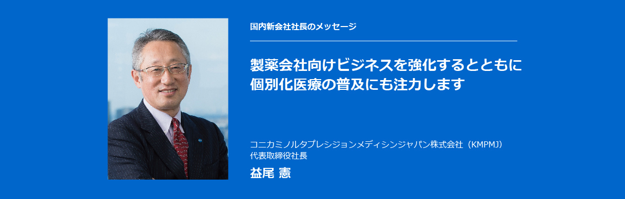 国内新会社社長のメッセージ 製薬会社向けビジネスを強化するとともに個別化医療の普及にも注力します コニカミノルタプレシジョンメディシンジャパン株式会社（KMPMJ） 代表取締役社長 益尾 憲