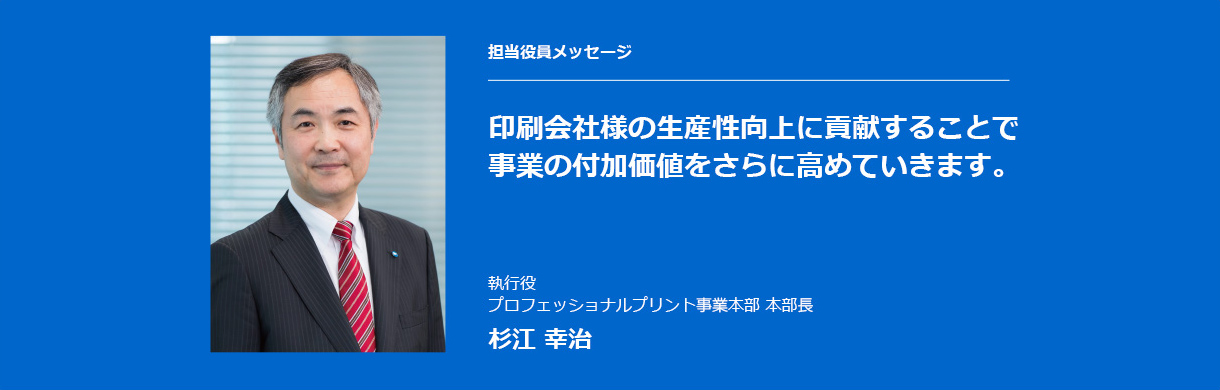 担当役員メッセージ 印刷会社様の生産性向上に貢献することで事業の付加価値をさらに高めていきます。執行役 プロフェッショナルプリント事業本部 本部長 杉江 幸治