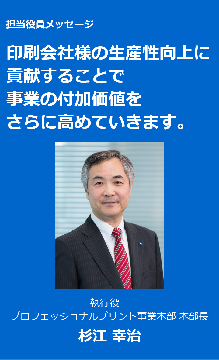 担当役員メッセージ 印刷会社様の生産性向上に貢献することで事業の付加価値をさらに高めていきます。執行役 プロフェッショナルプリント事業本部 本部長 杉江 幸治