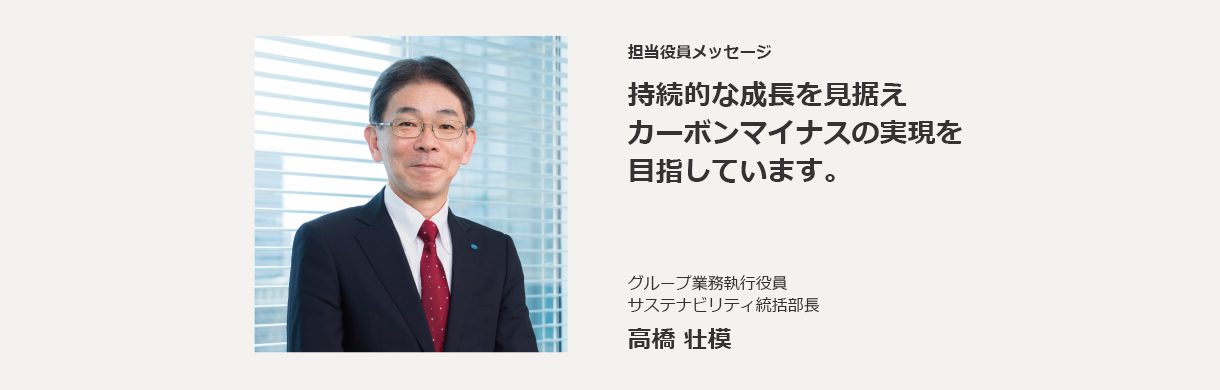 担当役員メッセージ 持続的な成長を見据えカーボンマイナスの実現を目指しています。グループ業務執行役員　サステナビリティ統括部長 高橋 壮模