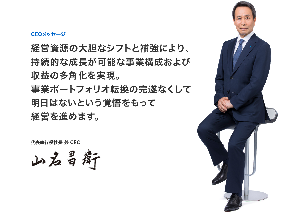 CEOメッセージ 経営資源の大胆なシフトと補強により、持続的な成長が可能な事業構成および収益の多角化を実現。事業ポートフォリオ転換の完遂なくして明日はないという覚悟をもって経営を進めます。代表執行役社長 兼 CEO 山名 昌衛