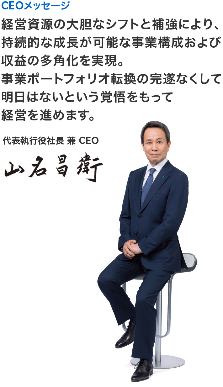 CEOメッセージ CEOメッセージ 経営資源の大胆なシフトと補強により、持続的な成長が可能な事業構成および収益の多角化を実現。事業ポートフォリオ転換の完遂なくして明日はないという覚悟をもって経営を進めます。代表執行役社長 兼 CEO 山名 昌衛