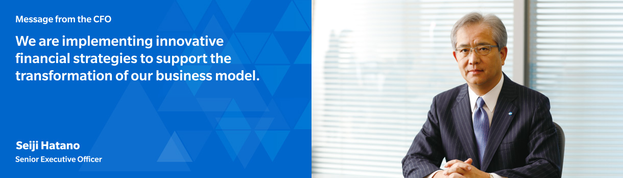 Message from the CFO  We are implementing innovative financial strategies to support the transformation of our business model.  Seiji Hatano Senior Executive Officer