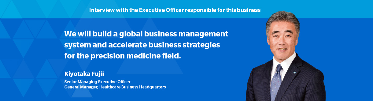 Interview with the Executive Officer responsible for this business We will build a global business management system and accelerate business strategies for the precision medicine field. Kiyotaka Fujii Senior Managing Executive Officer General Manager, Healthcare Business Headquarters
	