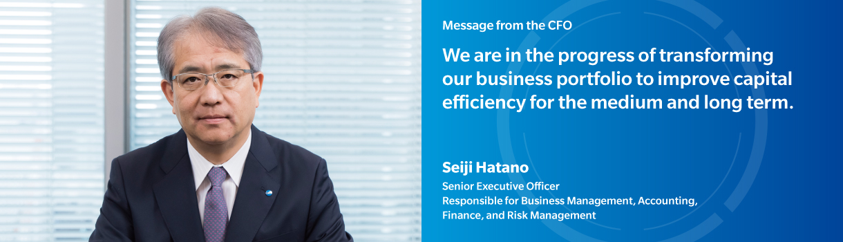 Message from the CFO | We are in the progress of transforming our business portfolio to improve capital efficiency for the medium and long term. | Seiji Hatano | Senior Executive Officer, Responsible for Business Management,Accounting,Finance,and Risk Management