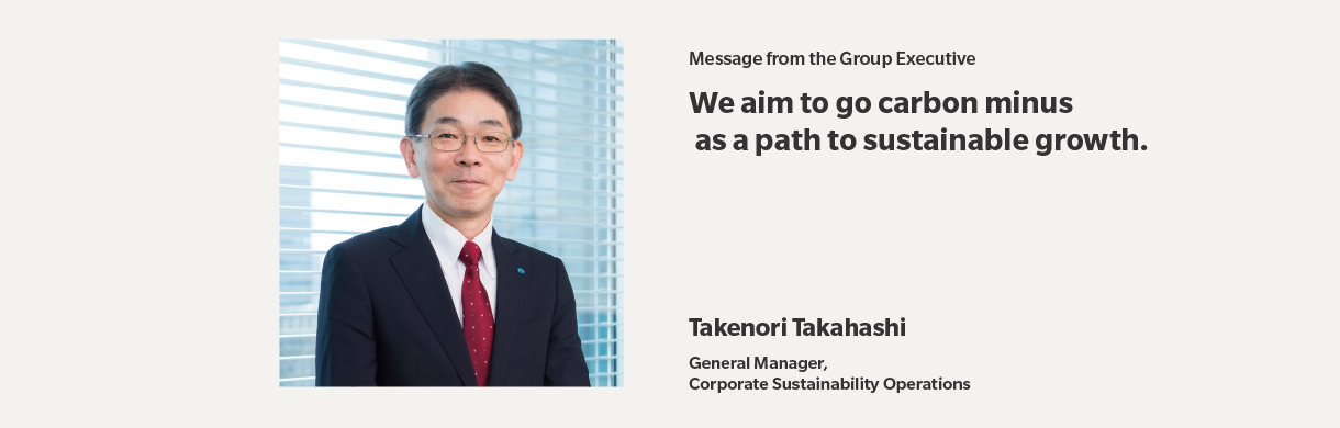 Message from the Executive Officer | We aim to go carbon minus as a path to sustainable growth. | Takenori Takahashi | General Manager,Corporate Sustainability Operations